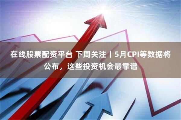 在线股票配资平台 下周关注丨5月CPI等数据将公布，这些投资机会最靠谱
