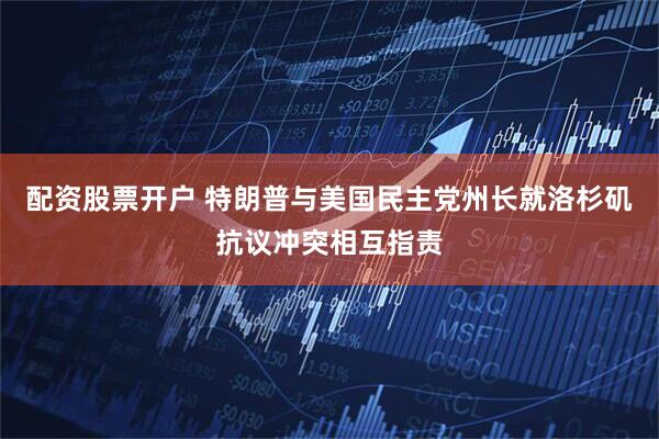 配资股票开户 特朗普与美国民主党州长就洛杉矶抗议冲突相互指责