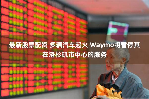 最新股票配资 多辆汽车起火 Waymo将暂停其在洛杉矶市中心的服务