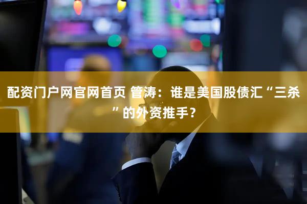 配资门户网官网首页 管涛：谁是美国股债汇“三杀”的外资推手？