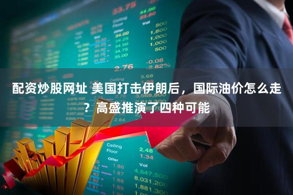 配资炒股网址 美国打击伊朗后，国际油价怎么走？高盛推演了四种可能