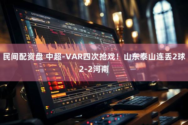 民间配资盘 中超-VAR四次抢戏！山东泰山连丢2球2-2河南
