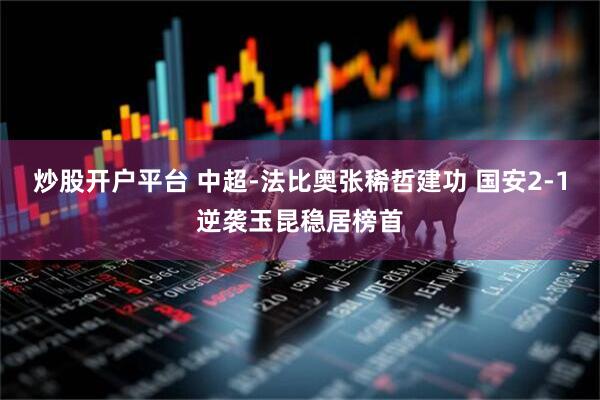 炒股开户平台 中超-法比奥张稀哲建功 国安2-1逆袭玉昆稳居榜首
