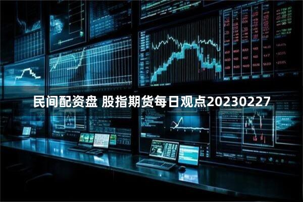 民间配资盘 股指期货每日观点20230227