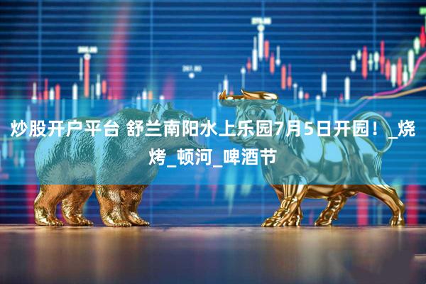 炒股开户平台 舒兰南阳水上乐园7月5日开园！_烧烤_顿河_啤酒节