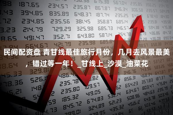 民间配资盘 青甘线最佳旅行月份，几月去风景最美，错过等一年！_甘线上_沙漠_油菜花