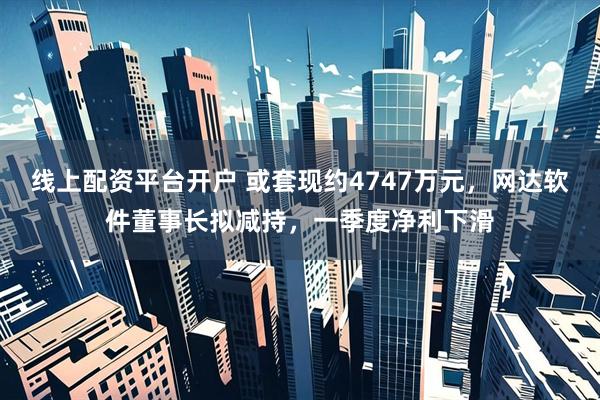 线上配资平台开户 或套现约4747万元，网达软件董事长拟减持，一季度净利下滑