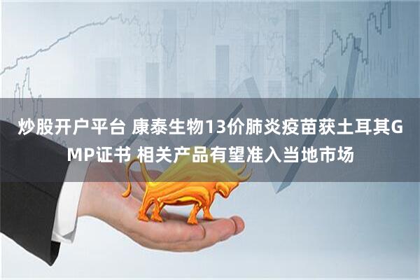 炒股开户平台 康泰生物13价肺炎疫苗获土耳其GMP证书 相关产品有望准入当地市场