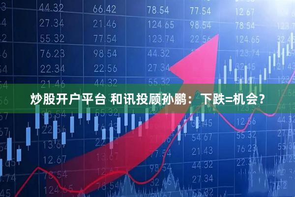 炒股开户平台 和讯投顾孙鹏：下跌=机会？