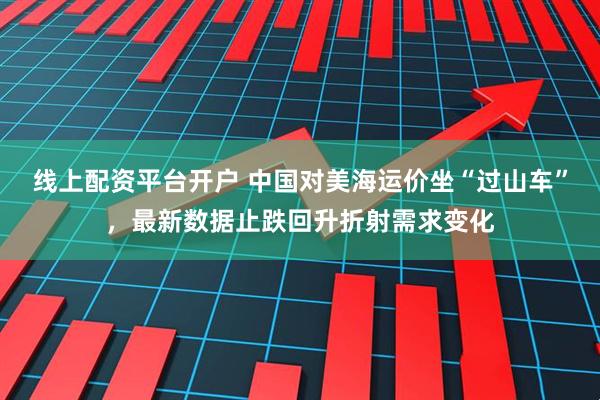 线上配资平台开户 中国对美海运价坐“过山车”，最新数据止跌回升折射需求变化