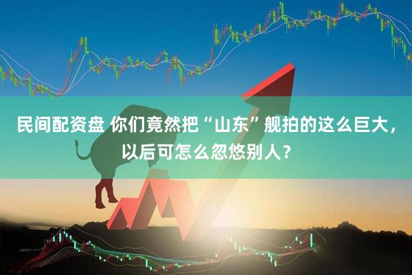 民间配资盘 你们竟然把“山东”舰拍的这么巨大，以后可怎么忽悠别人？