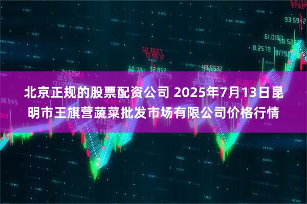 北京正规的股票配资公司 2025年7月13日昆明市王旗营蔬菜批发市场有限公司价格行情