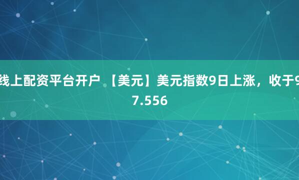 线上配资平台开户 【美元】美元指数9日上涨，收于97.556