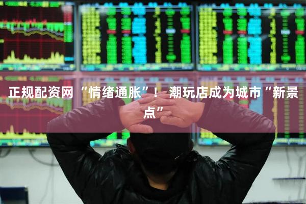 正规配资网 “情绪通胀”！ 潮玩店成为城市“新景点”