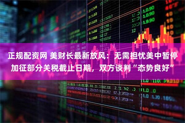 正规配资网 美财长最新放风：无需担忧美中暂停加征部分关税截止日期，双方谈判“态势良好”