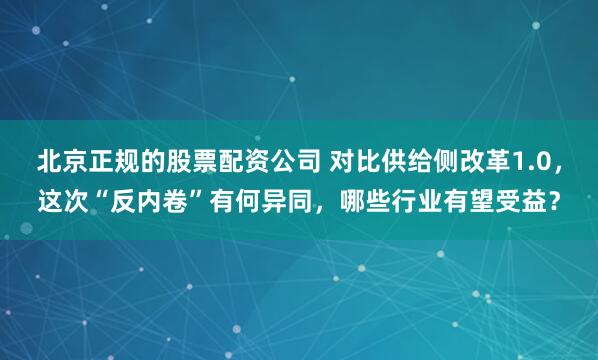 北京正规的股票配资公司 对比供给侧改革1.0,这次“反内卷”有何异同,哪些行业有望受益?