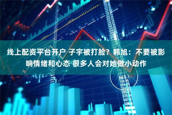 线上配资平台开户 子宇被打脸？韩旭：不要被影响情绪和心态 很多人会对她做小动作