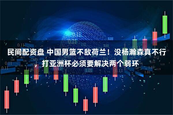 民间配资盘 中国男篮不敌荷兰！没杨瀚森真不行，打亚洲杯必须要解决两个弱环