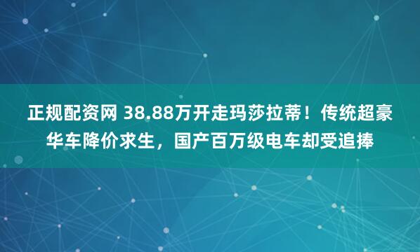 正规配资网 38.88万开走玛莎拉蒂！传统超豪华车降价求生，国产百万级电车却受追捧