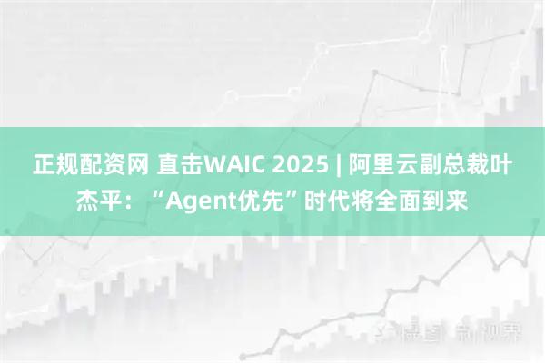 正规配资网 直击WAIC 2025 | 阿里云副总裁叶杰平：“Agent优先”时代将全面到来