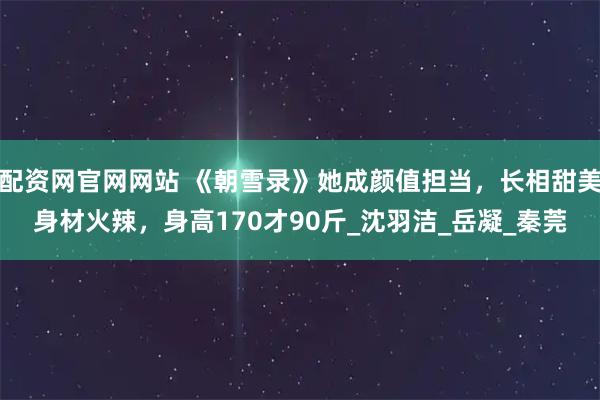 配资网官网网站 《朝雪录》她成颜值担当，长相甜美身材火辣，身高170才90斤_沈羽洁_岳凝_秦莞