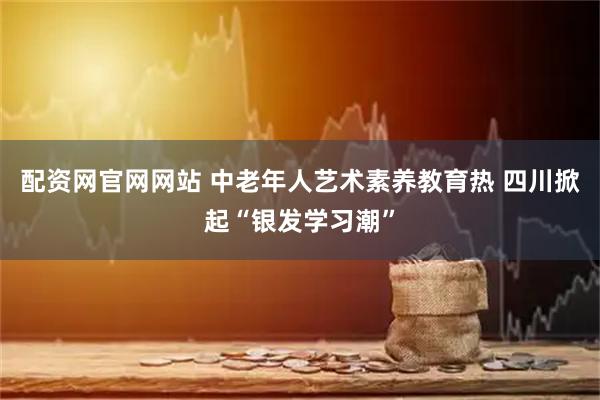 配资网官网网站 中老年人艺术素养教育热 四川掀起“银发学习潮”