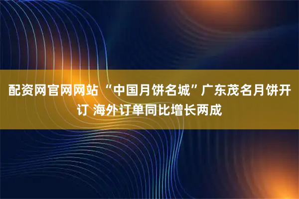 配资网官网网站 “中国月饼名城”广东茂名月饼开订 海外订单同比增长两成