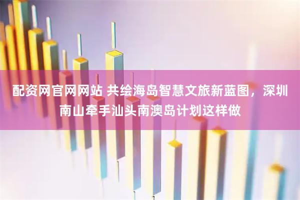 配资网官网网站 共绘海岛智慧文旅新蓝图，深圳南山牵手汕头南澳岛计划这样做