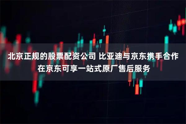 北京正规的股票配资公司 比亚迪与京东携手合作 在京东可享一站式原厂售后服务