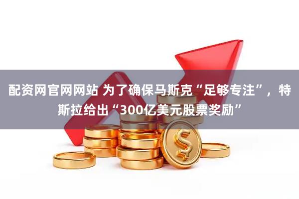配资网官网网站 为了确保马斯克“足够专注”，特斯拉给出“300亿美元股票奖励”