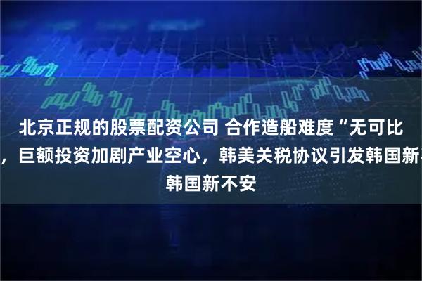 北京正规的股票配资公司 合作造船难度“无可比拟”，巨额投资加剧产业空心，韩美关税协议引发韩国新不安