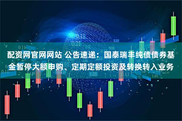 配资网官网网站 公告速递：国泰瑞丰纯债债券基金暂停大额申购、定期定额投资及转换转入业务