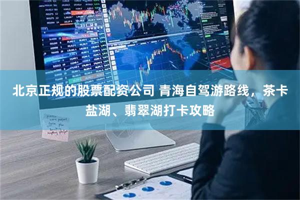 北京正规的股票配资公司 青海自驾游路线，茶卡盐湖、翡翠湖打卡攻略