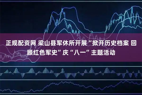 正规配资网 梁山县军休所开展“掀开历史档案 回顾红色军史”庆“八一”主题活动
