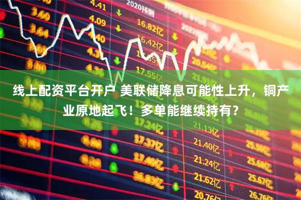线上配资平台开户 美联储降息可能性上升，铜产业原地起飞！多单能继续持有？