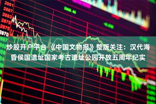 炒股开户平台 《中国文物报》整版关注：汉代海昏侯国遗址国家考古遗址公园开放五周年纪实