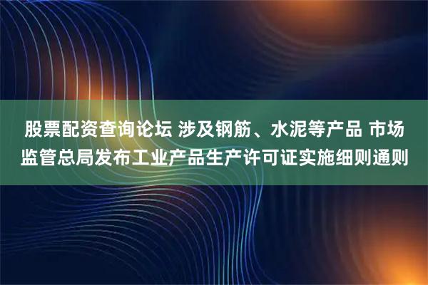 股票配资查询论坛 涉及钢筋、水泥等产品 市场监管总局发布工业产品生产许可证实施细则通则