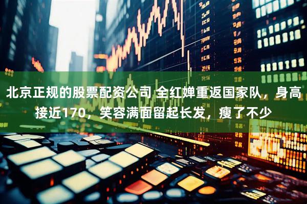 北京正规的股票配资公司 全红婵重返国家队，身高接近170，笑容满面留起长发，瘦了不少