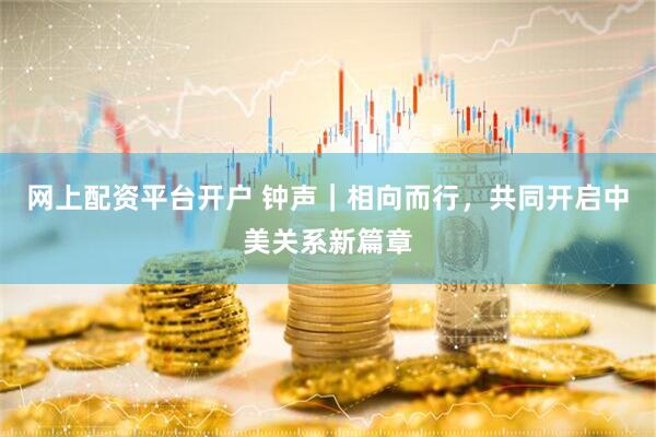 网上配资平台开户 钟声｜相向而行，共同开启中美关系新篇章