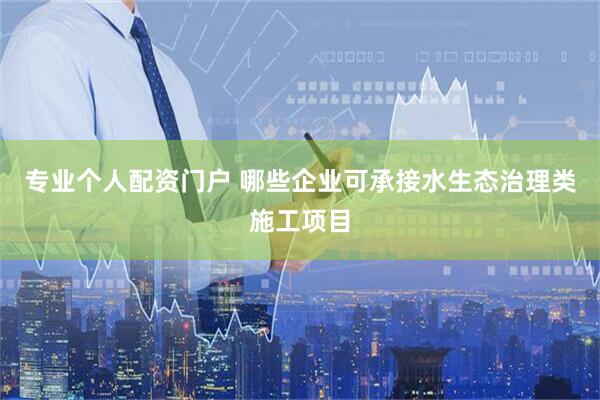 专业个人配资门户 哪些企业可承接水生态治理类施工项目